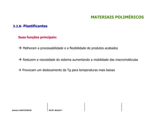 Adriano KANTOVISCKI DATE: Mai/2011
MATERIAIS POLIMÉRICOS
3.2.8- Plastificantes
Suas funções principais:
Melhoram a processabilidade e a flexibilidade de produtos acabados
Reduzem a viscosidade do sistema aumentando a mobilidade das macromoléculas
Provocam um deslocamento da Tg para temperaturas mais baixas
 