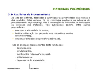 Adriano KANTOVISCKI DATE: Mai/2011
MATERIAIS POLIMÉRICOS
3.3- Auxiliares de Processamento
Ao lado dos aditivos, destinados a aperfeiçoar as propriedades das resinas e
dos produtos delas obtidos, há os chamados auxiliares ou adjuntos de
processamento, cujo emprego visa à superação de limitações de moldagem
ou extrusão dos materiais. Tais substâncias podem, entre outras
propriedades:
controlar a viscosidade da massa,
facilitar a liberação das peças de seus respectivos moldes
(desmoldantes),
estabilizar emulsões ou prevenir adesividade.
São os principais representantes desta família são:
- desmoldantes,
- emulsificantes,
- lubrificantes (internos/ externos),
- antiaderentes e
- depressores de viscosidade.
 