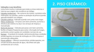 2. PISO CERÂMICO:
Indicações e seus benefícios
Linha Forte Incefra é indicada para todas as áreas externas e
internas que exigem alta resistência ao tráfego.
Calçadas residenciais – No contorno do imóvel, o produto evita
infiltrações nas paredes, auxilia na proteção da pintura quando
aplicada também nos rodapés.
Calçadas públicas –Indicado quando com juntas mais largas.
Pátios residenciais – Em pisos com bom caimento, aumenta a
eficiência do sistema no slip e nos serviços de limpeza e
manutenção.
Decks de piscinas – Indicada para pisos com bom caimento,
facilita a limpeza freqüente para evitar a formação de fungos,
auxiliando a evitar quedas em condições normais de uso.
Rampas – O produto foi testado, demonstrando boas condições
antiderrapantes em áreas de inclinação em 15% e limpeza e
manutenção adequadas.
Praças públicas – Oferece características antiderrapantes, em
virtude da baixa absorção de água, não dilata sob ação
constante de sol e chuva.
Fontes: http://www.megadicas.com/piso-vinilico-%E2%80%93-vantagens-precos-
onde-comprar-fotos-e-modelos/#ixzz1V2DQaBQ5
http://www.forumdaconstrucao.com.br/conteudo.php?a=14&Cod=194
http://designandointeriores.blogspot.com.br/2011/08/tipos-de-
revestimentos.html
http://designceramico.com.br/2011/08/08/novas-tecnologias-em-revestimentos-
ceramicos-2/
 