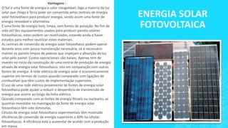 ENERGIA SOLAR
FOTOVOLTAICA
Vantagens :
O Sol é uma fonte de energia e calor inesgotável, logo a maioria da luz
solar que chega à Terra pode ser convertida pelas centrais de energia
solar fotovoltaico para produzir energia, sendo assim uma fonte de
energia renovável e alternativa.
É uma fonte de energia livre, limpa, sem fontes de poluição. No fim de
vida útil dos equipamentos usados para produzir painéis solares
fotovoltaicos, estes podem ser reutilizados, estando ainda a haver
estudos para melhor reutilizar estes materiais.
As centrais de conversão de energia solar fotovoltaico podem operar
durante anos com pouca manutenção necessária, só é necessário
manter os painéis limpos de poeiras que impeçam a absorção da luz
solar pelo painel. Custos operacionais são baixos. Apenas tem de
investir no início da construção de uma central de produção de energia
através de energia solar fotovoltaico. Isto em comparação com outras
fontes de energia. A rede elétrica de energia solar é economicamente
superior em termos de custos quando comparado com ligações de
combustível que têm custos de implementação superiores.
O uso de uma rede elétrica proveniente de fontes de energia solar
fotovoltaica pode ajudar a reduzir o desperdício de transmissão de
energia que ocorre ao longo da linha elétrica.
Quando comparado com as fontes de energia fósseis ou nucleares, as
quantias investidas na investigação da fonte de energia solar
fotovoltaico têm sido diminutas.
Células de energia solar fotovoltaico experimentais têm mostrado
eficiências de conversão de energia superiores a 40% na células
fotovoltaicos. A eficiência está a aumentar de acordo com a produção
em massa.
 