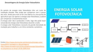 ENERGIA SOLAR
FOTOVOLTAICA
Desvantagens da Energia Solar Fotovoltaico
Os painéis de energia solar fotovoltaico têm um custo de
instalação elevado. Mas acaba por compensar com o passar
dos anos. Ainda para mais se for uma fábrica ou uma quinta de
agricultura que use apenas a energia solar fotovoltaico, acabará
por compensar o investimento inicial.
A energia solar não é produzida à noite, logo não pode haver
conversão de energia solar fotovoltaico durante a noite.
A energia solar fotovoltaico necessita de grande densidade de
insolação para trabalhar a um ritmo constante e produtivo.
Fontes:http://www.domosolar.net/domotica/energia-solar-
fotovoltaico-vantagens-e-desvantagens/
http://www.arcoweb.com.br/tecnologia/energia-fotovoltaica-
na-arquitetura-no-brasil-19-06-2009.html
 