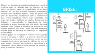 BRISE:
O brise é um dispositivo arquitetônico utilizado para impedir a
incidência direta de radiação solar nos interiores de um
edifício, de forma a evitar aí a manifestação de um calor
excessivo. Foi um dos principais elementos compositivos
utilizados pela arquitetura moderna, sendo ele próprio um
ícone de movimentos arquitetônicos como o international
style, embora dispositivos similares sejam encontrados em
obras mais antigas. Credita-se ao arquiteto franco-suíço Le
Corbusier a sistematização (e, dependendo da fonte
consultada, a própria invenção) dos brise-soleils. Sua obra
conhecida como Unidade de habitação de Marseille faz uso
bastante profundo dos brises, sendo que tais elementos
possuem papel de destaque na constituição da linguagem
daquele edifício.
Os brises podem ser compostos de materiais diversos, sendo
comuns o concreto, a madeira e o alumínio. Normalmente
caracterizam-se como uma série de lâminas, móveis ou não,
localizadas em frente às aberturas dos edifícios. No caso de
serem móveis, permitem que conforme a necessidade e a
conveniência, sejam regulados para aumentar ou diminuir a
insolação no recinto em questão.
 