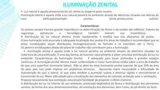 • Luz natural é aquela proveniente do sol, direta ou dispersa pelas nuvens.
Iluminação lateral é aquela onde a luz natural penetra no ambiente através de aberturas situadas nas laterais de
uma edificação(exemplo: janelas, porta-janelas,entre outros)
Características:
As janelas sempre tiveram grande importância na determinação da forma e do caráter dos edifícios. Fatores de
segurança, estruturais e tecnológicos também tiveram sua importância;
A distribuição da luz natural diminui muito rapidamente à medida que nos afastamos da janela;
A boa iluminação está associada à adequada localização das janelas.Em áreas de trabalho é recomendável que as
áreas envidraçadas sejam distribuídas homogeneamente na fachada e se estendam até o forro;
Os peitoris envidraçados abaixo do plano de trabalho não contribuem para a iluminação.
• Iluminação zenital é aquela onde a luz natural penetra no ambiente através de aberturas situadas na
cobertura de uma edificação. É uma das formas de iluminar naturalmente e obter uma boa distribuição da luz no
ambiente. Características da Iluminação Zenital: É adequada para locais profundos e grandes espaços
contínuos; A iluminação zenital oferece maior uniformidade e maior iluminância média sobre a área de trabalho
do que uma superfície iluminante lateral; Não se deve ter área iluminante zenital superior do que 10% da área
do piso, pois isso pode implicar em problemas térmicos; Apresenta maior necessidade e dificuldade de
manutenção do que o lateral. Já que estes tendem a acumular sujeira e diminuir rápida e sensivelmente a
transmissão da luz; Maior dificuldade para a localização dos elementos de controle, proteção solar e ventilação;
Propicia naturalmente boa ventilação natural pela facilidade de propiciar o efeito chaminé;
A distribuição da luz no interior de um ambiente construído dependerá da forma e distribuição dos elementos
zenitais, da forma dos seus dimensionamentos, da orientação dos elementos, bem como, do pé-direito do local;
 