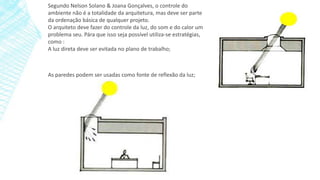 Segundo Nelson Solano & Joana Gonçalves, o controle do
ambiente não é a totalidade da arquitetura, mas deve ser parte
da ordenação básica de qualquer projeto.
O arquiteto deve fazer do controle da luz, do som e do calor um
problema seu. Pára que isso seja possível utiliza-se estratégias,
como :
A luz direta deve ser evitada no plano de trabalho;
As paredes podem ser usadas como fonte de reflexão da luz;
 