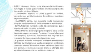 SHEDS: são como dentes, onde alternam faces de pouca
iluminação e outras quase verticais envidraçadas) Usadas
de maneira geral em fábricas;
- LANTERNINS: abertura da parte superior do telhado,
excelente para ventilação dentro de ambientes quentes e
de pé-direito alto.
- CLARABÓIA: bonita, mas necessita muita manutenção
porque é muito horizontal. Pode aumentar a temperatura.
- CÚPULA (domo): é uma abóboda. Dá a sensação de que a
estrutura é maior do que a realidade.
- ÁTRIO: O termo átrio surgiu para designar o pátio central
das casas gregas e romanas. É o espaço central aberto ou
com cobertura translúcida. Geralmente fica na parte mais
reservada das casas, porem abertas em seu topo.
De qualquer maneira, resolvendo problemas em fabricas e
edifícios, ou simplesmente usadas em projetos residenciais
como um recurso de iluminação em ambientes centrais e
sem janelas, a iluminação zenital chama a atenção pelo
agradável clima que cria em ambientes internos.
 