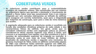 ▪ As coberturas verdes contribuem para a sustentabilidade
ecológica do ambiente urbano. São constituídas por um sistema
de engenharia ligeiro que permite a plantação e crescimento de
plantas e flores sobre uma laje convencional. Este é um sistema
integrado por seis camadas sobrepostas ao telhado do edifício,
para assegurar um correto isolamento, quer para a integridade
dos materiais de construção, quer para a vida do reino botânico
que acolhe.
▪ A vegetação adequada para as coberturas verdes é escolhida em
função das condições climáticas próprias de cada cidade e das
características físicas do edifício. Em geral, ainda que se
concebam coberturas verdes com vegetação caduca ou perene,
consideram-se ideais aquelas espécies cuja altura é baixa, que
crescem e se expandem com rapidez, com alta resistência à seca e
carentes de necessidades especiais de irrigação ou nutrição. A
Alemanha conta já com mais de treze milhões de metros
quadrados de coberturas verdes e segundo uma normativa do
governo municipal de Tókio, todos os edifícios construídos depois
de 2001 cuja cobertura tenha extensão superior aos 1000 m2,
deverão converter em ‘verde’ pelo menos 20 % de sua superfície.
 