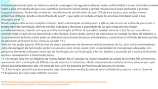 A iluminação natural pode ser lateral ou zenital, a vantagem da segunda é oferecer maior uniformidade e maior iluminância média
sobre a área de trabalho do que uma superfície iluminante lateral.Sendo a zenital indicada para locais profundos e grandes
espaços contínuos. Porém não se deve ter área iluminante zenital maior do que 10% da área do piso, pois senão teremos
problemas térmicos, devido à concentração de calor* 1 que pode ser evitada através de uma boa orientação solar e boa
circulação de ar *2 .
Devido à dependência das condições externas, tanto a iluminação zenital quanto a lateral, não se tem luz suficiente para todo o
tempo diário de iluminação, além de em dias nublados e chuvosos a quantidade de luz que chega até nós reduzir
consideravelmente, fazendo com que se utilize iluminação artificial. Já que não é possível dominar o Sol, faz-se necessário o
controle deste através de sua transmissão e distribuição. Assim sendo, como a luz direta deve ser evitada no plano de trabalho, a
luz proveniente de fonte zenital pode ser redirecionada (através de placas sombreadoras, como brises) e refletida (tirando partido
de elementos refletores da luz, como as paredes *3 ).
Além de não poder superar 10% da área de piso e precisarmos de elementos redirecionadores de luz, bem como sombreadores;
outra desvantagem da iluminação zenital é o seu alto custo inicial, assim como a necessidade de manutenção adequada. Isto
porque os elementos utilizados neste tipo de iluminação por sua localização e forma, tendem a acumular pó e sujeira diminuindo
rápida e sensivelmente a transmissão da luz.
*1 Um estudo feito em um depósito da Fábrica Robert Bosch (situada na cidade industrial da cidade de Curitiba-PR) demonstrou
que mesmo com a utilização de 30% de área de cobertura translúcida, não foi observado desconforto térmico, isso porque o pé-
direito da fábrica bastante alto, em torno de 6m, além da pequena permanência de pessoas no recinto.
*2 .A iluminação zenital é que essa propicia naturalmente boa ventilação natural pela facilidade de propiciar o efeito chaminé.
*3 As paredes de cores claras refletem mais luz.
Fontes: http://www.casosdecasa.com.br/index.php/reforma-e-construcao/para-iluminar-grandes-espacos-va-de-iluminacao-zenital/
http://www.arq.ufsc.br/arq5661/trabalhos_2006-2/zenital/index.php?pag=vantagens
 