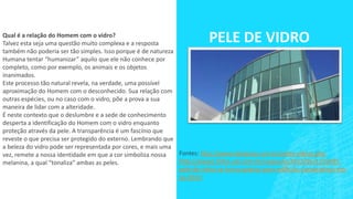 PELE DE VIDROQual é a relação do Homem com o vidro?
Talvez esta seja uma questão muito complexa e a resposta
também não poderia ser tão simples. Isso porque é de natureza
Humana tentar “humanizar” aquilo que ele não conhece por
completo, como por exemplo, os animais e os objetos
inanimados.
Este processo tão natural revela, na verdade, uma possível
aproximação do Homem com o desconhecido. Sua relação com
outras espécies, ou no caso com o vidro, põe a prova a sua
maneira de lidar com a alteridade.
É neste contexto que o deslumbre e a sede de conhecimento
desperta a identificação do Homem com o vidro enquanto
proteção através da pele. A transparência é um fascínio que
reveste o que precisa ser protegido do externo. Lembrando que
a beleza do vidro pode ser representada por cores, e mais uma
vez, remete a nossa identidade em que a cor simboliza nossa
melanina, a qual “tonaliza” ambas as peles.
Fontes: http://www.designsp.com.br/peles-vidros.php
http://www1.folha.uol.com.br/saopaulo/2013/05/1276495-
pele-de-vidro-se-torna-padrao-para-edificios-corporativos-em-
sp.shtml
 