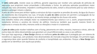 O vidro como pele, reveste casas ou edifícios, garante segurança por receber uma aplicação de películas de
segurança que propiciam maior privacidade e dificuldades a furtos. As películas aplicadas possibilitam maior
redução dos raios ultravioleta, impedem o estilhaçamento do vidro, evitam o ofuscamento pela luz solar direta e
ajudam a proteger móveis e objetos.
A pele de vidro serve para atribuir rigidez a estrutura da loja e suportar as pressões do vento, da água da chuva e
do movimento dos transportes nas ruas. A função da pele de vidro consiste em permitir a propagação da luz
natural nos espaços interiores da loja e, ao mesmo tempo, protegê-los da chuva e do vento.
Este trabalho realiza uma vedação maior no estabelecimento que estanca o ar e, assim, proporcionando um
isolamento térmico e acústico do interior do edifício. Conclui-se também que quanto maiores forem às
espessuras e a massa do vidro, menores serão as vibrações e maior é o isolamento.
A pele de vidro pode receber trabalhos com o fusing, jateamento em vidro, mosaico, impresso e vitrais, além de
outros tipos de vidros desenvolvidos que garantam um visual diferenciado as casas e aos edifícios.
Para que haja segurança, a New Design oferece as melhores peles de vidro que é protegida por um sistema de
resistência e segurança, com produtos mais desenvolvidos do mercado enquanto tecnologia. Em primeiro lugar,
a segurança deve estar quando falamos de conforto e tranqüilidade aos ambientes. Porque a New Design tem
paixão em se identificar com aquilo que produz.
 