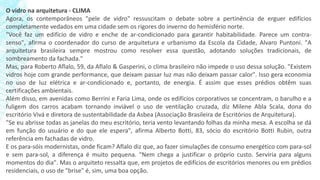 O vidro na arquitetura - CLIMA
Agora, os contemporâneos "pele de vidro" ressuscitam o debate sobre a pertinência de erguer edifícios
completamente vedados em uma cidade sem os rigores do inverno do hemisfério norte.
"Você faz um edifício de vidro e enche de ar-condicionado para garantir habitabilidade. Parece um contra-
senso", afirma o coordenador do curso de arquitetura e urbanismo da Escola da Cidade, Alvaro Puntoni. "A
arquitetura brasileira sempre mostrou como resolver essa questão, adotando soluções tradicionais, de
sombreamento da fachada."
Mas, para Roberto Aflalo, 59, da Aflalo & Gasperini, o clima brasileiro não impede o uso dessa solução. "Existem
vidros hoje com grande performance, que deixam passar luz mas não deixam passar calor". Isso gera economia
no uso de luz elétrica e ar-condicionado e, portanto, de energia. É assim que esses prédios obtêm suas
certificações ambientais.
Além disso, em avenidas como Berrini e Faria Lima, onde os edifícios corporativos se concentram, o barulho e a
fuligem dos carros acabam tornando inviável o uso de ventilação cruzada, diz Milene Abla Scala, dona do
escritório Vivá e diretora de sustentabilidade da Asbea (Associação Brasileira de Escritórios de Arquitetura).
"Se eu abrisse todas as janelas do meu escritório, teria vento levantando folhas da minha mesa. A escolha se dá
em função do usuário e do que ele espera", afirma Alberto Botti, 83, sócio do escritório Botti Rubin, outra
referência em fachadas de vidro.
E os para-sóis modernistas, onde ficam? Aflalo diz que, ao fazer simulações de consumo energético com para-sol
e sem para-sol, a diferença é muito pequena. "Nem chega a justificar o próprio custo. Serviria para alguns
momentos do dia". Mas o arquiteto ressalta que, em projetos de edifícios de escritórios menores ou em prédios
residenciais, o uso de "brise" é, sim, uma boa opção.
 