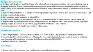 Vantagens Para o Ambiente:
1. Combate o efeito albedo ou efeito ilha de calor urbano, fenómeno responsável pelo incremento de temperatura
dentro do perímetro de uma cidade devido ao aquecimento que produzem os gases de veículos e aparelhos de ar-
condicionado, assim como pela energia solar absorvida pelas superfícies urbanas, depois irradiada à atmosfera como
calor.
2. Melhoria da qualidade do ar na cidade devido à capacidade das plantas e árvores para absorver as emissões de CO2.
3. Reduz a incidência de ventos.
4. Filtra o ar absorvendo partículas de pó até 85%.
5. Provoca uma redução das águas pluviais até 70%, e consequente redução da pressão nos esgotos da cidade.
6. Proporcionam espaços agradáveis à vista, com possibilidade de uso para lazer, a nível público (jardim ou parque
urbano), ou para os vizinhos de um imóvel, ou para os trabalhadores de uma empresa.
7. Aumenta os espaços de habitat para pássaros e borboletas.
Vantagens para o edifício:
1. Maior longevidade do telhado (estimativa de 40 anos contra os 10/15 das coberturas planas tradicionais)
2. Aumento da eficiência energética nos edifícios pelas suas propriedades isolantes, reduzindo assim os custos de
aquecimento e refrigeração sem necessitar de isolamento térmico (ROOFMATE).
3. Melhoria da acústica do edifício.
Desvantagens:
1. Sistema construtivo mais caro (mas rapidamente recuperado pela poupança energética).
 