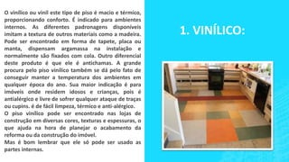 O vinílico ou vinil este tipo de piso é macio e térmico,
proporcionando conforto. É indicado para ambientes
internos. As diferentes padronagens disponíveis
imitam a textura de outros materiais como a madeira.
Pode ser encontrado em forma de tapete, placa ou
manta, dispensam argamassa na instalação e
normalmente são fixados com cola. Outro diferencial
deste produto é que ele é antichamas. A grande
procura pelo piso vinílico também se dá pelo fato de
conseguir manter a temperatura dos ambientes em
qualquer época do ano. Sua maior indicação é para
imóveis onde residem idosos e crianças, pois é
antialérgico e livre de sofrer qualquer ataque de traças
ou cupins. é de fácil limpeza, térmico e anti-alérgico.
O piso vinílico pode ser encontrado nas lojas de
construção em diversas cores, texturas e espessuras, o
que ajuda na hora de planejar o acabamento da
reforma ou da construção do imóvel.
Mas é bom lembrar que ele só pode ser usado as
partes internas.
1. VINÍLICO:
 