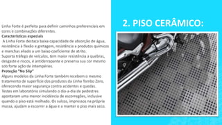 Linha Forte é perfeita para definir caminhos preferenciais em
cores e combinações diferentes.
Características especiais
A Linha Forte destaca baixa capacidade de absorção de água,
resistência à flexão e gretagem, resistência a produtos químicos
e manchas aliado a um baixo coeficiente de atrito.
Suporta tráfego de veículos, tem maior resistência a quebras,
desgaste e riscos, é antiderrapante e preserva sua cor mesmo
sob forte ação de intempéries.
Proteção ”No Slip”
Alguns modelos da Linha Forte também recebem o mesmo
tratamento de superfície dos produtos da Linha Tombo Zero,
oferecendo maior segurança contra acidentes e quedas.
Testes em laboratório simulando o dia-a-dia de pedestres
apontaram uma menor incidência de escorregões, inclusive
quando o piso está molhado. Os sulcos, impressos na própria
massa, ajudam a escorrer a água e a manter o piso mais seco.
2. PISO CERÂMICO:
 