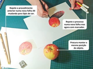 Repete o processo
numa nova folha mas
agora com marcador.
Procura manter a
mesma posição
do objeto.
Repete o procedimento
anterior numa nova folha A4
mudando para lápis de cor.
 