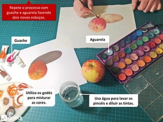Utiliza os godés
para misturar
as cores.
Repete o processo com
guache e aguarela fazendo
dois novos esboços.
Repete o processo com
guache e aguarela fazendo
dois novos esboços.
Usa água para lavar os
pincéis e diluir as tintas.
AguarelaGuache
 