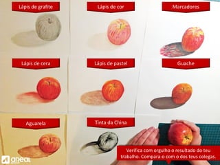 Tinta da China
Lápis de grafite Lápis de cor
Lápis de cera Lápis de pastel
Marcadores
Guache
Aguarela
Verifica com orgulho o resultado do teu
trabalho. Compara-o com o dos teus colegas.
Verifica com orgulho o resultado do teu
trabalho. Compara-o com o dos teus colegas.
 