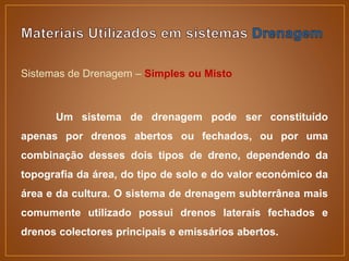 Sistemas de Drenagem – Simples ou Misto
Um sistema de drenagem pode ser constituído
apenas por drenos abertos ou fechados, ou por uma
combinação desses dois tipos de dreno, dependendo da
topografia da área, do tipo de solo e do valor económico da
área e da cultura. O sistema de drenagem subterrânea mais
comumente utilizado possui drenos laterais fechados e
drenos colectores principais e emissários abertos.
 