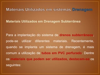 Materiais Utilizados em Drenagem Subterrânea
Para a implantação do sistema de drenos subterrâneos,
pode-se utilizar diferentes materiais. Recentemente,
quando se implanta um sistema de drenagem, é mais
comum a utilização de tubos em PVC perfurado. Dentre
os materiais que podem ser utilizados, destacam-se os
seguintes:
 