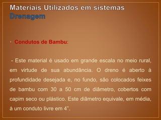 • Condutos de Bambu:
- Este material é usado em grande escala no meio rural,
em virtude de sua abundância. O dreno é aberto à
profundidade desejada e, no fundo, são colocados feixes
de bambu com 30 a 50 cm de diâmetro, cobertos com
capim seco ou plástico. Este diâmetro equivale, em média,
à um conduto livre em 4”.
 