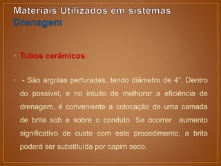 • Tubos cerâmicos:
• - São argolas perfuradas, tendo diâmetro de 4”. Dentro
do possível, e no intuito de melhorar a eficiência de
drenagem, é conveniente a colocação de uma camada
de brita sob e sobre o conduto. Se ocorrer aumento
significativo de custo com este procedimento, a brita
poderá ser substituída por capim seco.
 