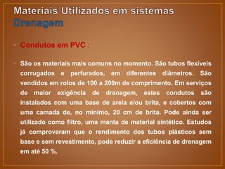 • Condutos em PVC :
• São os materiais mais comuns no momento. São tubos flexíveis
corrugados e perfurados, em diferentes diâmetros. São
vendidos em rolos de 100 a 200m de comprimento. Em serviços
de maior exigência de drenagem, estes condutos são
instalados com uma base de areia e/ou brita, e cobertos com
uma camada de, no mínimo, 20 cm de brita. Pode ainda ser
utilizado como filtro, uma manta de material sintético. Estudos
já comprovaram que o rendimento dos tubos plásticos sem
base e sem revestimento, pode reduzir a eficiência de drenagem
em até 50 %.
 