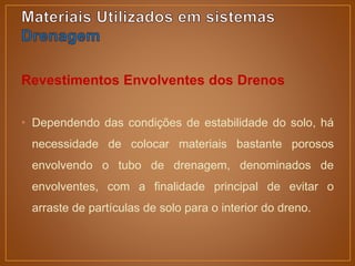 Revestimentos Envolventes dos Drenos
• Dependendo das condições de estabilidade do solo, há
necessidade de colocar materiais bastante porosos
envolvendo o tubo de drenagem, denominados de
envolventes, com a finalidade principal de evitar o
arraste de partículas de solo para o interior do dreno.
 
