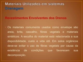 Revestimentos Envolventes dos Drenos
• Os materiais comumente usados como envelope são
areia, brita, cascalho, fibras vegetais e materiais
sintéticos. A escolha do material está relacionada a sua
disponibilidade, custo e vida útil. Em solos orgânicos
deve-se evitar o uso de fibras vegetais por causa da
existência de condições que favorecem sua
decomposição.
 