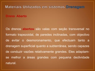 Dreno Aberto
Os drenos abertos são valas com seção transversal no
formato trapezoidal, de paredes inclinadas, com objectivo
de evitar o desmoronamento, que efectuam tanto a
drenagem superficial quanto a subterrânea, sendo capazes
de conduzir vazões relativamente grandes. Eles adaptam-
se melhor a áreas grandes com pequena declividade
natural.
 