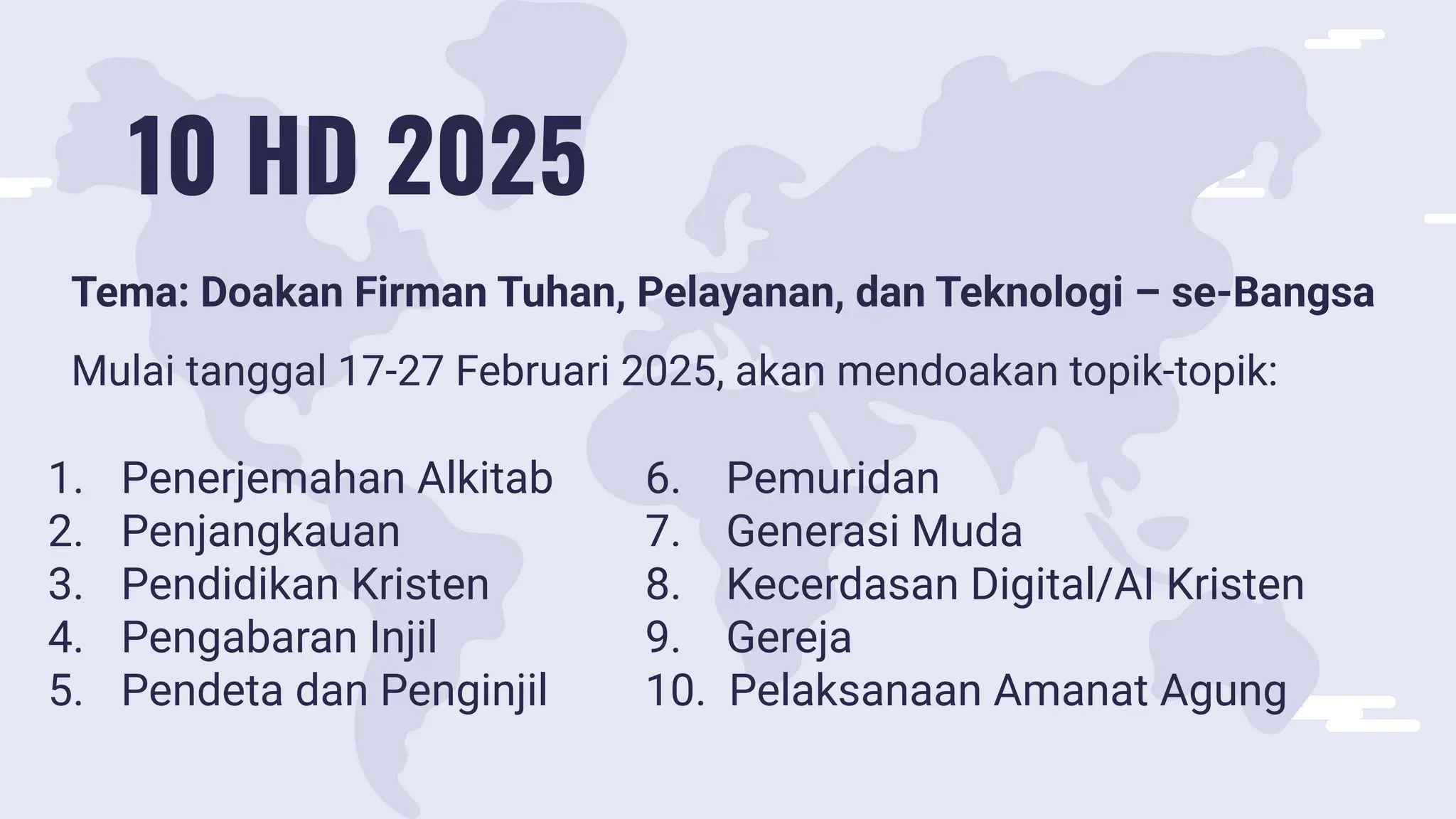 10 HD 2025
Tema: Doakan Firman Tuhan, Pelayanan, dan Teknologi – se-Bangsa
Mulai tanggal 17-27 Februari 2025, akan mendoakan topik-topik:
1. Penerjemahan Alkitab
2. Penjangkauan
3. Pendidikan Kristen
4. Pengabaran Injil
5. Pendeta dan Penginjil
6. Pemuridan
7. Generasi Muda
8. Kecerdasan Digital/AI Kristen
9. Gereja
10. Pelaksanaan Amanat Agung
 
