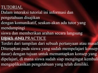 TUTORIAL
Dalam interaksi tutorial ini informasi dan
pengetahuan disajikan
dengan komunikatif, seakan-akan ada tutor yang
mendampingi
siswa dan memberikan arahan secara langsung
kepada siswa.DRILLAND PRACTICE
Terdiri dari tampilan dari sebuah pertanyaan atau masala
Diterapkan pada siswa yang sudah mempelajari konsep
dasar) dengan tujuan untuk memantapkan konsep yang t
dipelajari, di mana siswa sudah siap mengingat kembali
mengaplikasikan pengetahuan yang telah dimiliki.
 