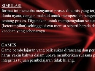 SIMULASI
format ini mencoba menyamai proses dinamis yang terj
dunia nyata, dengan maksud untuk memperoleh penger
tentang proses. Digunakan untuk memperagakan sesuat
(keterampilan) sehingga siswa merasa seperti berada da
keadaan yang sebenarnya.
GAMES
Game pembelajaran yang baik sukar dirancang dan pera
harus yakin bahwa dalam upaya memberikan suasana p
integritas tujuan pembelajaran tidak hilang.
 
