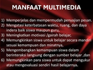 1) Memperjelas dan mempermudah penyajian pesan.
2) Mengatasi keterbatasan waktu, ruang, dan daya
indera baik siswa maupun guru,
3) Meningkatkan motivasi /gairah belajar,
4) Memungkinkan siswa untuk belajar secara mandiri
sesuai kemampuan dan minatnya,
5) Mengembangkan kemampuan siswa dalam
berinteraksi langsung dengan sumber belajar ,dan
6) Memungkinkan para siswa untuk dapat mengukur
atau mengevaluasi sendiri hasil belajarnya.
MANFAAT MULTIMEDIA
 
