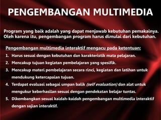 Program yang baik adalah yang dapat menjawab kebutuhan pemakainya.
Oleh karena itu, pengembangan program harus dimulai dari kebutuhan.
Pengembangan multimedia interaktif mengacu pada ketentuan:
1. Harus sesuai dengan kebutuhan dan karakteristik mata pelajaran.
2. Mencakup tujuan kegiatan pembelajaran yang spesifik.
3. Mencakup materi pembelajaran secara rinci, kegiatan dan latihan untuk
mendukung ketercapaian tujuan.
4. Terdapat evaluasi sebagai umpan balik (self evaluation) dan alat untuk
mengukur keberhasilan sesuai dengan pendekatan belajar tuntas.
5. Dikembangkan sesuai kaidah-kaidah pengembangan multimedia interaktif
dengan sajian interaktif.
PENGEMBANGAN MULTIMEDIA
 