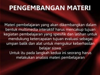 PENGEMBANGAN MATERI
Materi pembelajaran yang akan dikembangkan dalam
bentuk multimedia interaktif harus mencakup tujuan
kegiatan pembelajaran yang spesifik dan latihan untuk
mendukung ketercapaian tujuan evaluasi sebagai
umpan balik dan alat untuk mengukur keberhasilan
belajar siswa.
Untuk itu pada langkah kedua ini seorang harus
melakukan analisis materi pembelajaran
 