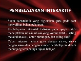 Suatu cara/teknik yang digunakan guru pada saat
menyajikan bahan pelajaran.
Pembelajaran interaktif terfokus pada upaya untuk
menciptakan situasi-situasi yang komunikatif , saling
melakukan aksi; antar-hubungan, dan saling aktif.
Yakni interaksi antara guru dengan siswa, siswa
dengan siswa dan dengan sumber pembelajaran dalam
menunjang tercapainya tujuan belajar.
PEMBELAJARAN INTERAKTIF
 