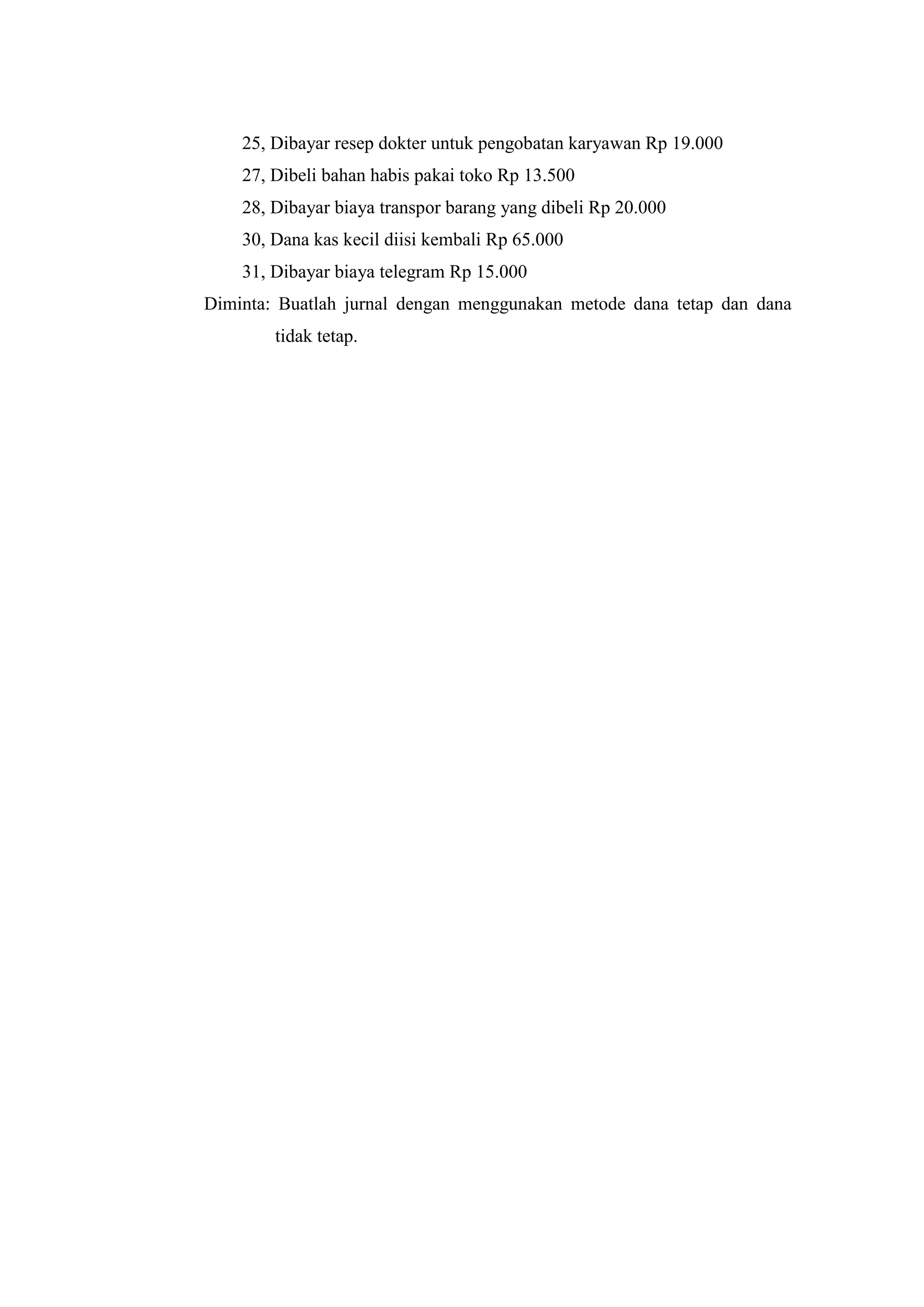 25, Dibayar resep dokter untuk pengobatan karyawan Rp 19.000
27, Dibeli bahan habis pakai toko Rp 13.500
28, Dibayar biaya transpor barang yang dibeli Rp 20.000
30, Dana kas kecil diisi kembali Rp 65.000
31, Dibayar biaya telegram Rp 15.000
Diminta: Buatlah jurnal dengan menggunakan metode dana tetap dan dana
tidak tetap.
 