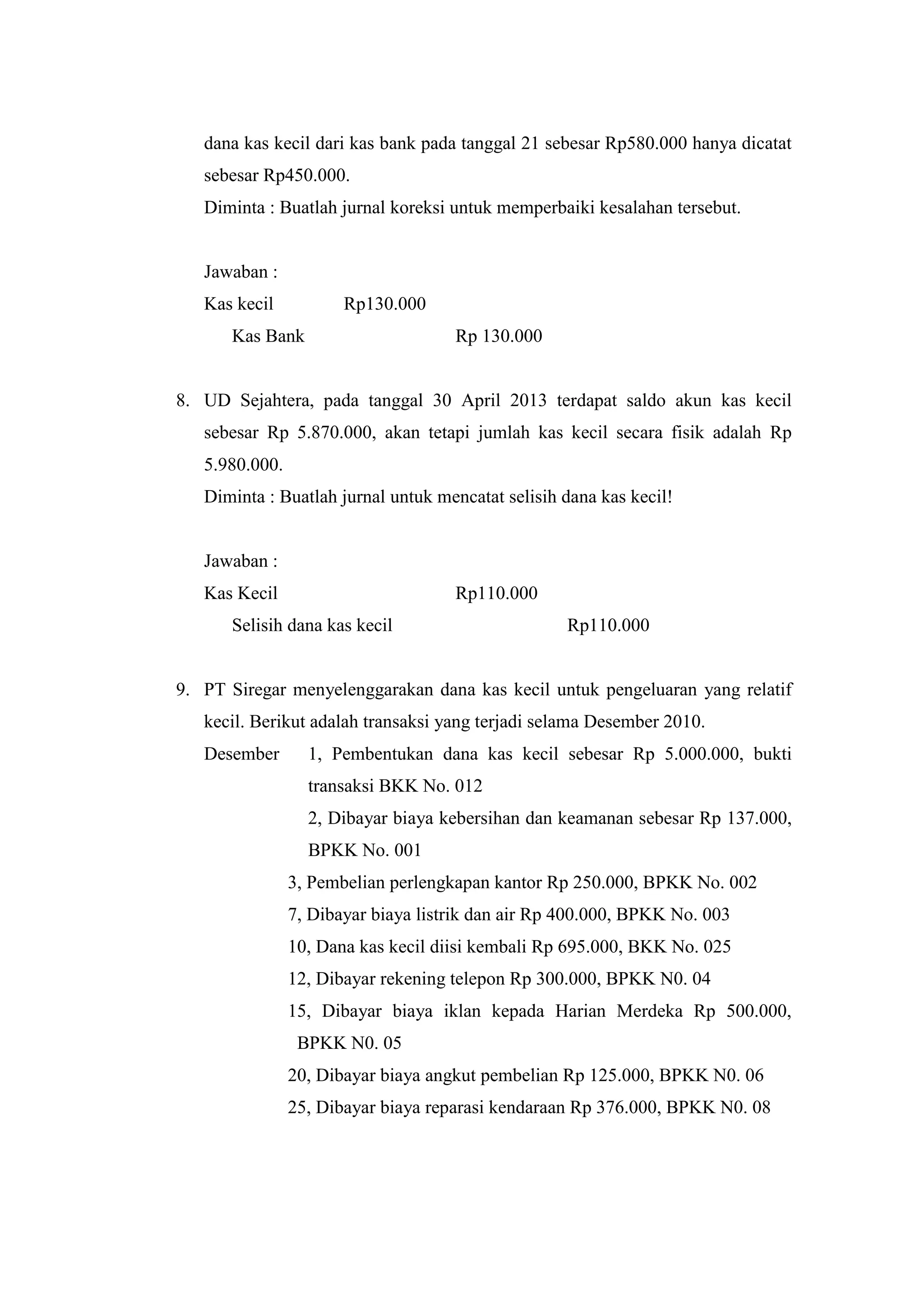 dana kas kecil dari kas bank pada tanggal 21 sebesar Rp580.000 hanya dicatat
sebesar Rp450.000.
Diminta : Buatlah jurnal koreksi untuk memperbaiki kesalahan tersebut.
Jawaban :
Kas kecil Rp130.000
Kas Bank Rp 130.000
8. UD Sejahtera, pada tanggal 30 April 2013 terdapat saldo akun kas kecil
sebesar Rp 5.870.000, akan tetapi jumlah kas kecil secara fisik adalah Rp
5.980.000.
Diminta : Buatlah jurnal untuk mencatat selisih dana kas kecil!
Jawaban :
Kas Kecil Rp110.000
Selisih dana kas kecil Rp110.000
9. PT Siregar menyelenggarakan dana kas kecil untuk pengeluaran yang relatif
kecil. Berikut adalah transaksi yang terjadi selama Desember 2010.
Desember 1, Pembentukan dana kas kecil sebesar Rp 5.000.000, bukti
transaksi BKK No. 012
2, Dibayar biaya kebersihan dan keamanan sebesar Rp 137.000,
BPKK No. 001
3, Pembelian perlengkapan kantor Rp 250.000, BPKK No. 002
7, Dibayar biaya listrik dan air Rp 400.000, BPKK No. 003
10, Dana kas kecil diisi kembali Rp 695.000, BKK No. 025
12, Dibayar rekening telepon Rp 300.000, BPKK N0. 04
15, Dibayar biaya iklan kepada Harian Merdeka Rp 500.000,
BPKK N0. 05
20, Dibayar biaya angkut pembelian Rp 125.000, BPKK N0. 06
25, Dibayar biaya reparasi kendaraan Rp 376.000, BPKK N0. 08
 