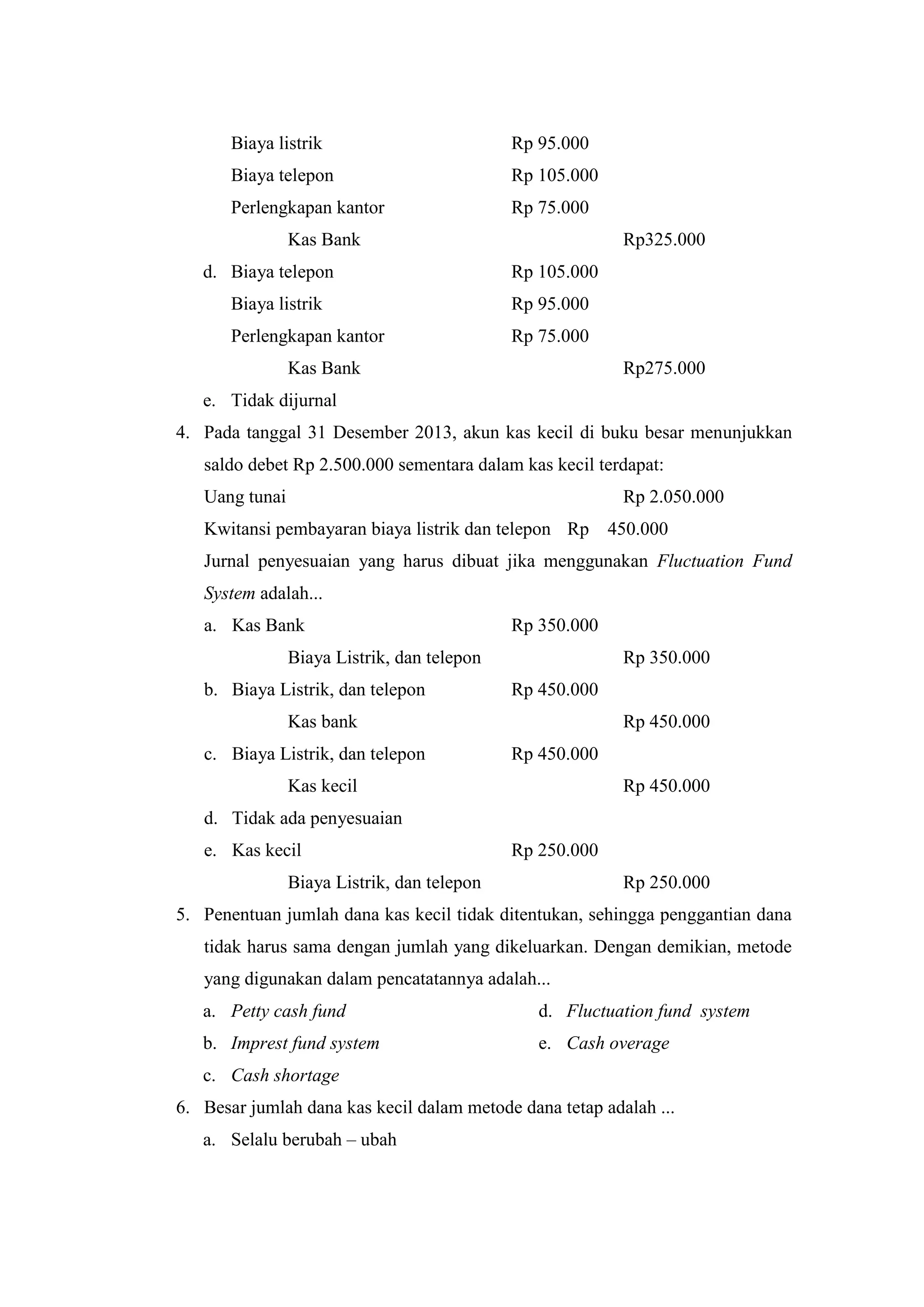 Biaya listrik Rp 95.000
Biaya telepon Rp 105.000
Perlengkapan kantor Rp 75.000
Kas Bank Rp325.000
d. Biaya telepon Rp 105.000
Biaya listrik Rp 95.000
Perlengkapan kantor Rp 75.000
Kas Bank Rp275.000
e. Tidak dijurnal
4. Pada tanggal 31 Desember 2013, akun kas kecil di buku besar menunjukkan
saldo debet Rp 2.500.000 sementara dalam kas kecil terdapat:
Uang tunai Rp 2.050.000
Kwitansi pembayaran biaya listrik dan telepon Rp 450.000
Jurnal penyesuaian yang harus dibuat jika menggunakan Fluctuation Fund
System adalah...
a. Kas Bank Rp 350.000
Biaya Listrik, dan telepon Rp 350.000
b. Biaya Listrik, dan telepon Rp 450.000
Kas bank Rp 450.000
c. Biaya Listrik, dan telepon Rp 450.000
Kas kecil Rp 450.000
d. Tidak ada penyesuaian
e. Kas kecil Rp 250.000
Biaya Listrik, dan telepon Rp 250.000
5. Penentuan jumlah dana kas kecil tidak ditentukan, sehingga penggantian dana
tidak harus sama dengan jumlah yang dikeluarkan. Dengan demikian, metode
yang digunakan dalam pencatatannya adalah...
a. Petty cash fund
b. Imprest fund system
c. Cash shortage
d. Fluctuation fund system
e. Cash overage
6. Besar jumlah dana kas kecil dalam metode dana tetap adalah ...
a. Selalu berubah – ubah
 