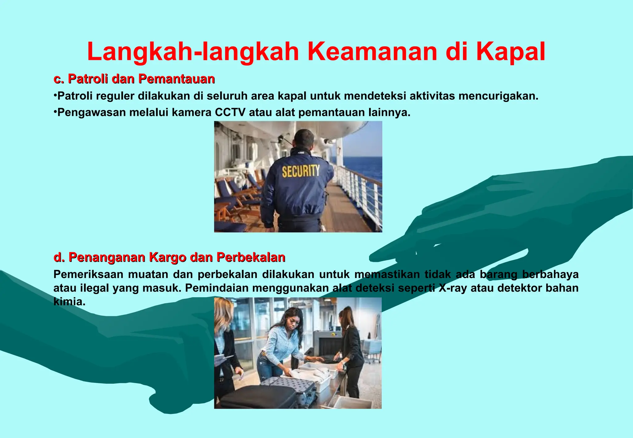 Langkah-langkah Keamanan di Kapal
c. Patroli dan Pemantauan
c. Patroli dan Pemantauan
•Patroli reguler dilakukan di seluruh area kapal untuk mendeteksi aktivitas mencurigakan.
•Pengawasan melalui kamera CCTV atau alat pemantauan lainnya.
d. Penanganan Kargo dan Perbekalan
d. Penanganan Kargo dan Perbekalan
Pemeriksaan muatan dan perbekalan dilakukan untuk memastikan tidak ada barang berbahaya
atau ilegal yang masuk. Pemindaian menggunakan alat deteksi seperti X-ray atau detektor bahan
kimia.
 