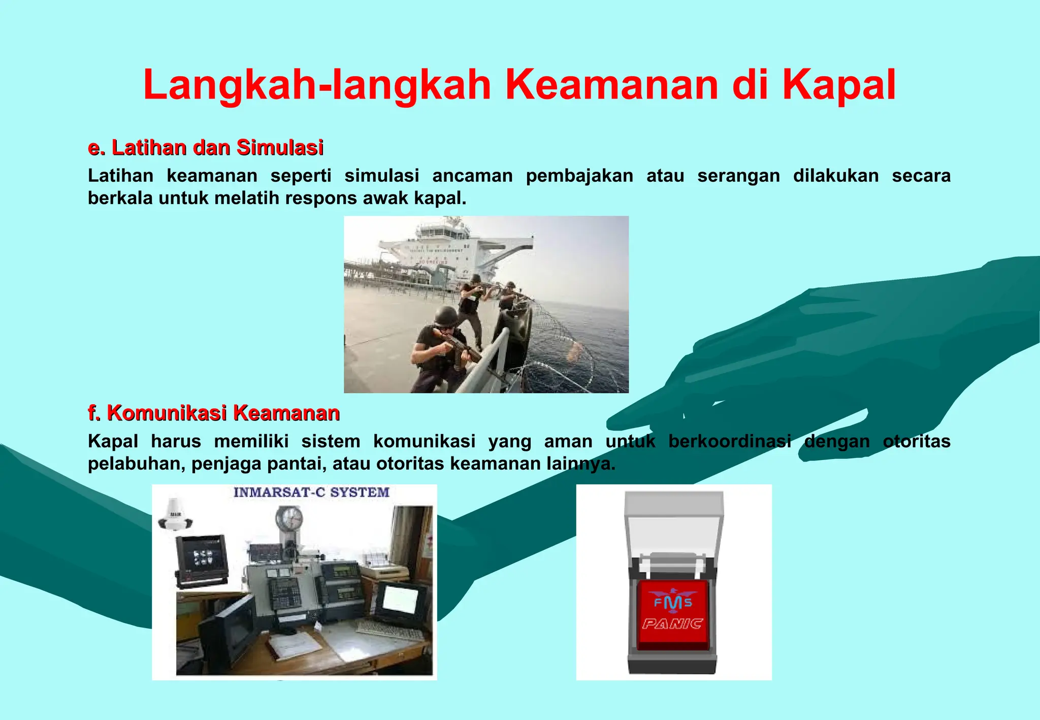 Langkah-langkah Keamanan di Kapal
e. Latihan dan Simulasi
e. Latihan dan Simulasi
Latihan keamanan seperti simulasi ancaman pembajakan atau serangan dilakukan secara
berkala untuk melatih respons awak kapal.
f. Komunikasi Keamanan
f. Komunikasi Keamanan
Kapal harus memiliki sistem komunikasi yang aman untuk berkoordinasi dengan otoritas
pelabuhan, penjaga pantai, atau otoritas keamanan lainnya.
 