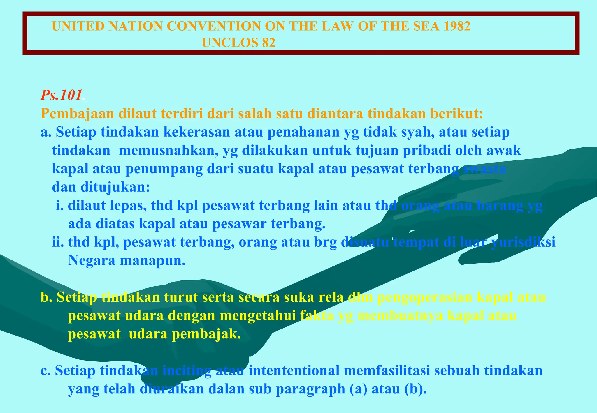 UNITED NATION CONVENTION ON THE LAW OF THE SEA 1982
UNCLOS 82
Ps.101.
Pembajaan dilaut terdiri dari salah satu diantara tindakan berikut:
a. Setiap tindakan kekerasan atau penahanan yg tidak syah, atau setiap
tindakan memusnahkan, yg dilakukan untuk tujuan pribadi oleh awak
kapal atau penumpang dari suatu kapal atau pesawat terbang swasta
dan ditujukan:
i. dilaut lepas, thd kpl pesawat terbang lain atau thd orang atau barang yg
ada diatas kapal atau pesawar terbang.
ii. thd kpl, pesawat terbang, orang atau brg disuatu tempat di luar yurisdiksi
Negara manapun.
b. Setiap tindakan turut serta secara suka rela dlm pengoperasian kapal atau
pesawat udara dengan mengetahui fakta yg membuatnya kapal atau
pesawat udara pembajak.
c. Setiap tindakan inciting atau intententional memfasilitasi sebuah tindakan
yang telah diuraikan dalan sub paragraph (a) atau (b).
 