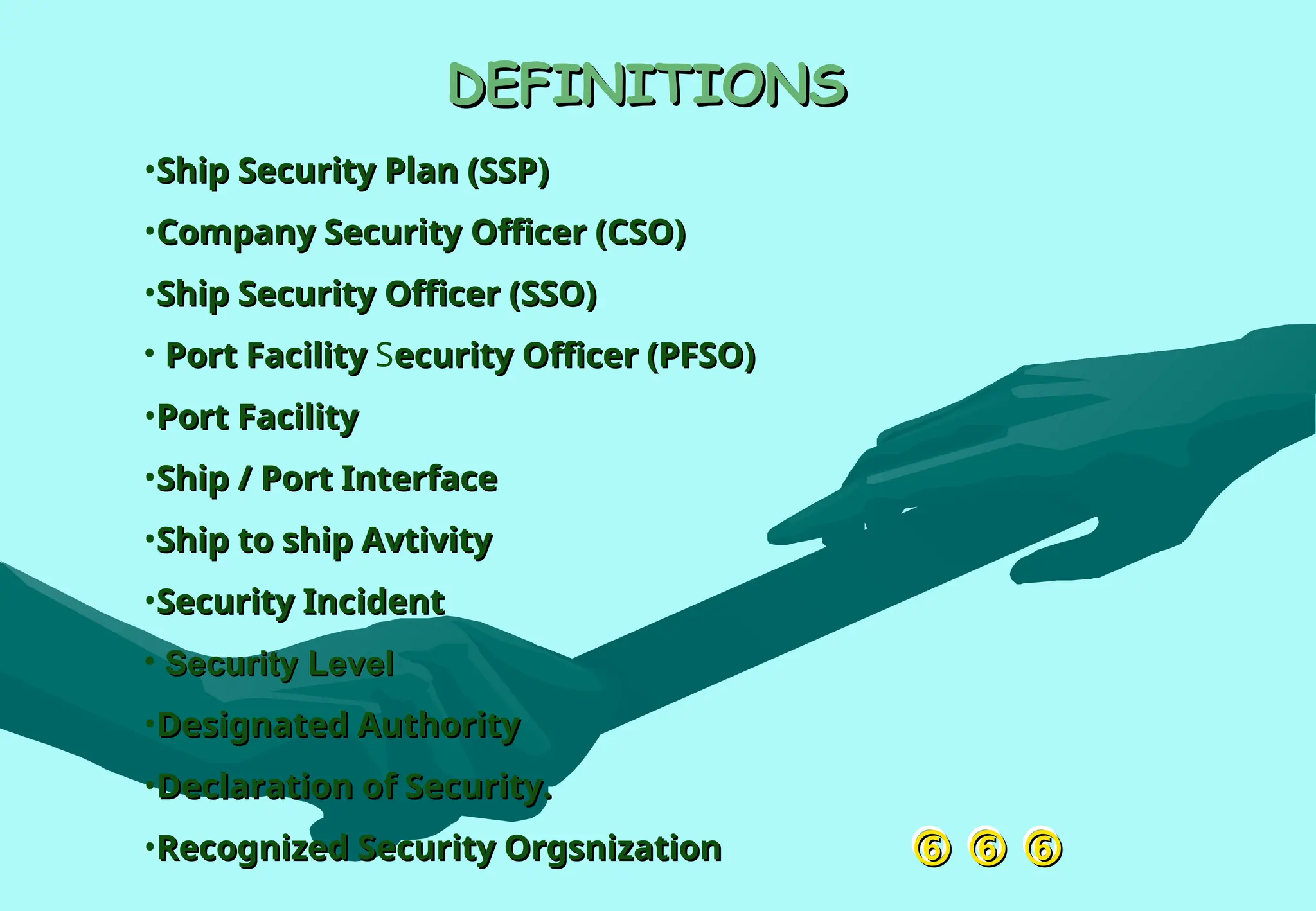 
 
 

DEFINITIONS
DEFINITIONS
•Ship Security Plan (SSP)
Ship Security Plan (SSP)
•Company Security Officer (CSO)
Company Security Officer (CSO)
•Ship Security Officer (SSO)
Ship Security Officer (SSO)
• Port Facility
Port Facility Security Officer (PFSO)
ecurity Officer (PFSO)
•Port Facility
Port Facility
•Ship / Port Interface
Ship / Port Interface
•Ship to ship Avtivity
Ship to ship Avtivity
•Security Incident
Security Incident
• Security Level
Security Level
•Designated Authority
Designated Authority
•Declaration of Security.
Declaration of Security.
•Recognized Security Orgsnization
Recognized Security Orgsnization
 