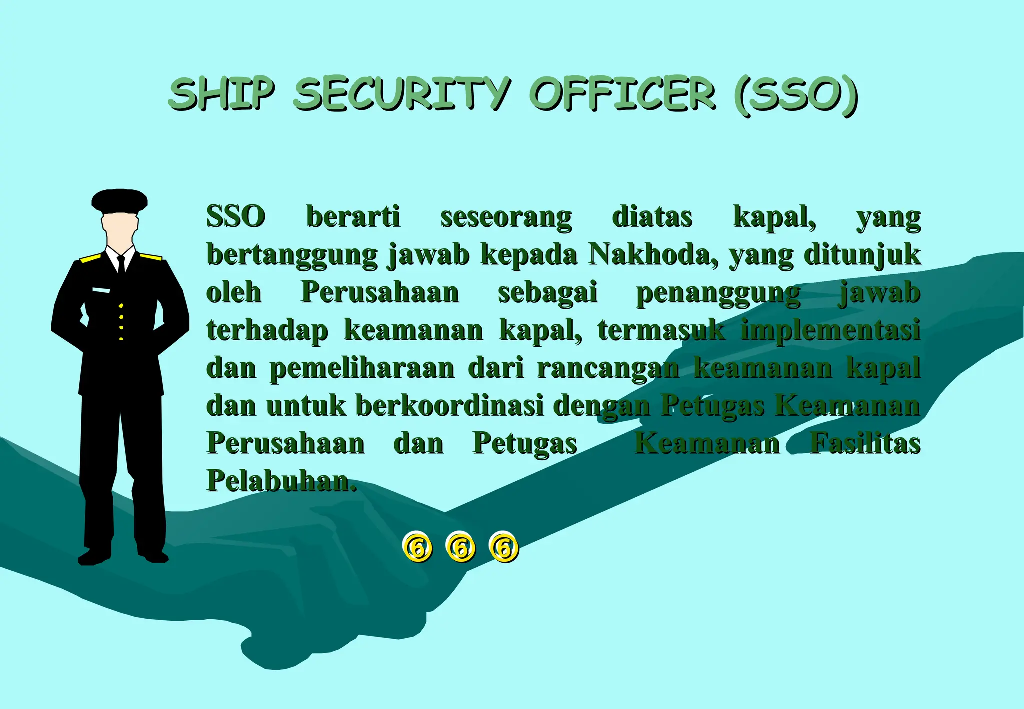 
 
 

SHIP SECURITY OFFICER (SSO)
SHIP SECURITY OFFICER (SSO)
SSO berarti seseorang diatas kapal, yang
SSO berarti seseorang diatas kapal, yang
bertanggung jawab kepada Nakhoda, yang ditunjuk
bertanggung jawab kepada Nakhoda, yang ditunjuk
oleh Perusahaan sebagai penanggung jawab
oleh Perusahaan sebagai penanggung jawab
terhadap keamanan kapal, termasuk implementasi
terhadap keamanan kapal, termasuk implementasi
dan pemeliharaan dari rancangan keamanan kapal
dan pemeliharaan dari rancangan keamanan kapal
dan untuk berkoordinasi dengan Petugas Keamanan
dan untuk berkoordinasi dengan Petugas Keamanan
Perusahaan dan Petugas Keamanan Fasilitas
Perusahaan dan Petugas Keamanan Fasilitas
Pelabuhan.
Pelabuhan.
 