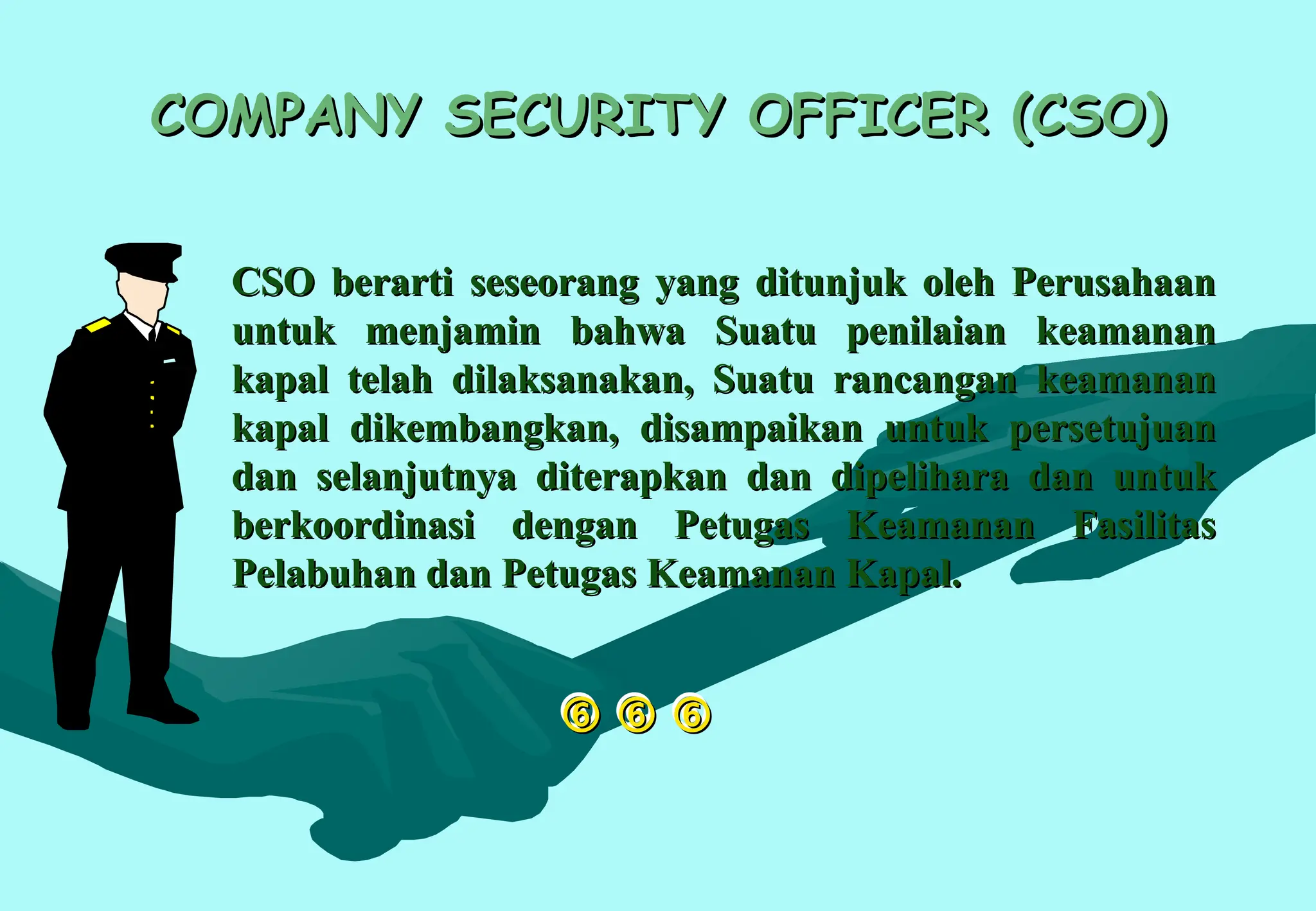 
 
 

COMPANY SECURITY OFFICER (CSO)
COMPANY SECURITY OFFICER (CSO)
CSO berarti seseorang yang ditunjuk oleh Perusahaan
CSO berarti seseorang yang ditunjuk oleh Perusahaan
untuk menjamin bahwa Suatu penilaian keamanan
untuk menjamin bahwa Suatu penilaian keamanan
kapal telah dilaksanakan, Suatu rancangan keamanan
kapal telah dilaksanakan, Suatu rancangan keamanan
kapal dikembangkan, disampaikan untuk persetujuan
kapal dikembangkan, disampaikan untuk persetujuan
dan selanjutnya diterapkan dan dipelihara dan untuk
dan selanjutnya diterapkan dan dipelihara dan untuk
berkoordinasi dengan Petugas Keamanan Fasilitas
berkoordinasi dengan Petugas Keamanan Fasilitas
Pelabuhan dan Petugas Keamanan Kapal.
Pelabuhan dan Petugas Keamanan Kapal.
 