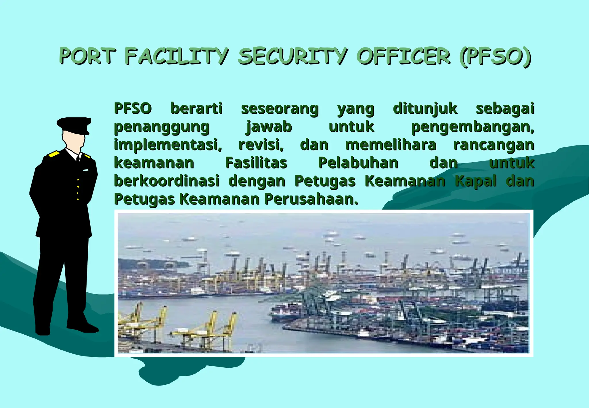 PORT FACILITY SECURITY OFFICER (PFSO)
PORT FACILITY SECURITY OFFICER (PFSO)
PFSO berarti seseorang yang ditunjuk sebagai
PFSO berarti seseorang yang ditunjuk sebagai
penanggung jawab untuk pengembangan,
penanggung jawab untuk pengembangan,
implementasi, revisi, dan memelihara rancangan
implementasi, revisi, dan memelihara rancangan
keamanan Fasilitas Pelabuhan dan untuk
keamanan Fasilitas Pelabuhan dan untuk
berkoordinasi dengan Petugas Keamanan Kapal dan
berkoordinasi dengan Petugas Keamanan Kapal dan
Petugas Keamanan Perusahaan.
Petugas Keamanan Perusahaan.
 