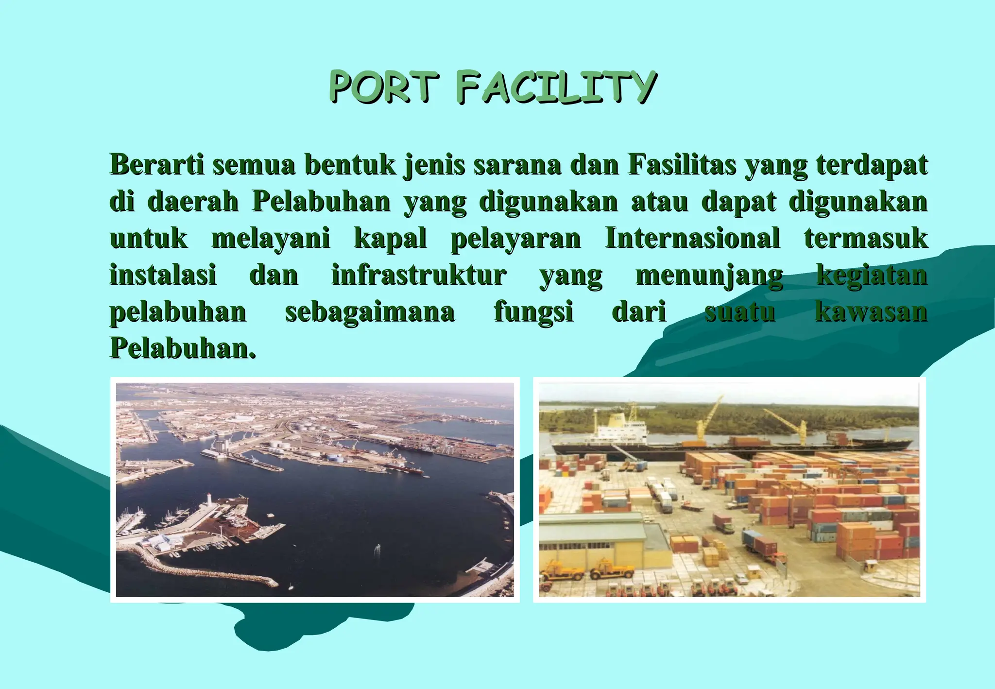 PORT FACILITY
PORT FACILITY
Berarti semua bentuk jenis sarana dan Fasilitas yang terdapat
Berarti semua bentuk jenis sarana dan Fasilitas yang terdapat
di daerah Pelabuhan yang digunakan atau dapat digunakan
di daerah Pelabuhan yang digunakan atau dapat digunakan
untuk melayani kapal pelayaran Internasional termasuk
untuk melayani kapal pelayaran Internasional termasuk
instalasi dan infrastruktur yang menunjang kegiatan
instalasi dan infrastruktur yang menunjang kegiatan
pelabuhan sebagaimana fungsi dari suatu kawasan
pelabuhan sebagaimana fungsi dari suatu kawasan
Pelabuhan.
Pelabuhan.
 
