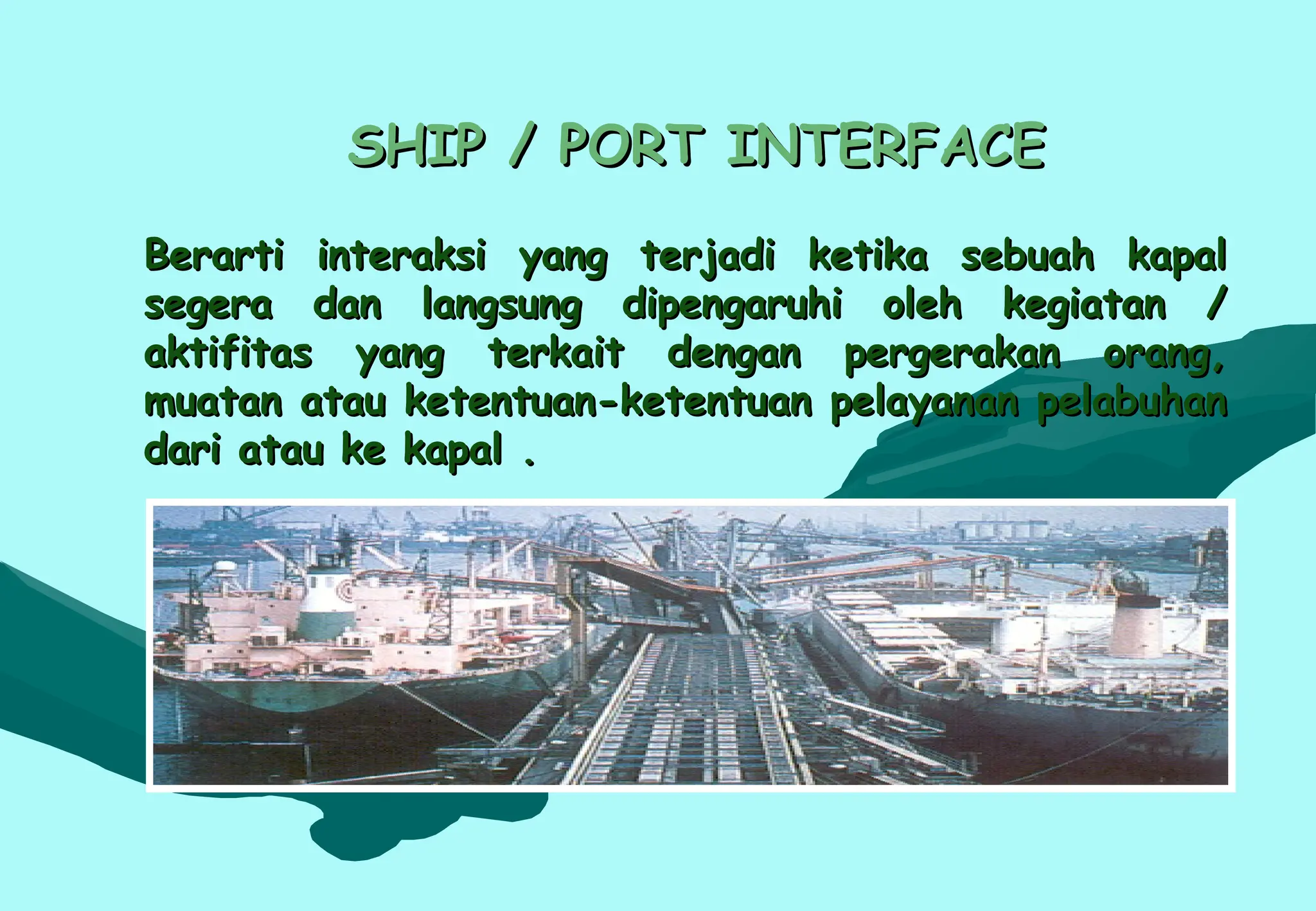 SHIP / PORT INTERFACE
SHIP / PORT INTERFACE
Berarti interaksi yang terjadi ketika sebuah kapal
Berarti interaksi yang terjadi ketika sebuah kapal
segera dan langsung dipengaruhi oleh kegiatan /
segera dan langsung dipengaruhi oleh kegiatan /
aktifitas yang terkait dengan pergerakan orang,
aktifitas yang terkait dengan pergerakan orang,
muatan atau ketentuan-ketentuan pelayanan pelabuhan
muatan atau ketentuan-ketentuan pelayanan pelabuhan
dari atau ke kapal .
dari atau ke kapal .
 