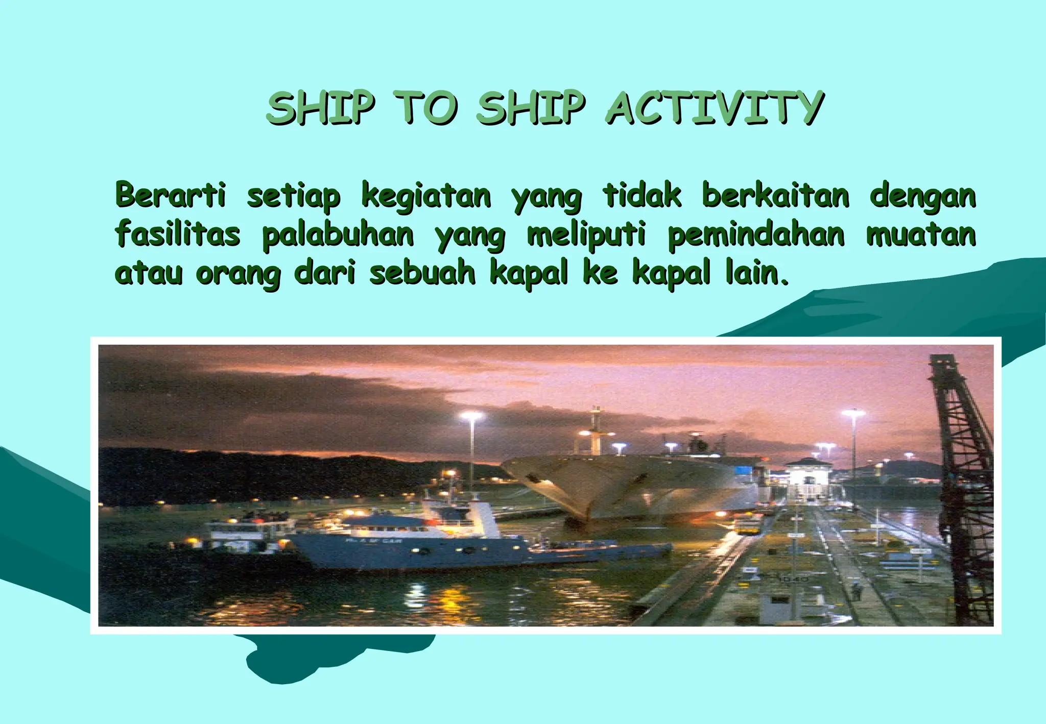 SHIP TO SHIP ACTIVITY
SHIP TO SHIP ACTIVITY
Berarti setiap kegiatan yang tidak berkaitan dengan
Berarti setiap kegiatan yang tidak berkaitan dengan
fasilitas palabuhan yang meliputi pemindahan muatan
fasilitas palabuhan yang meliputi pemindahan muatan
atau orang dari sebuah kapal ke kapal lain.
atau orang dari sebuah kapal ke kapal lain.
 
