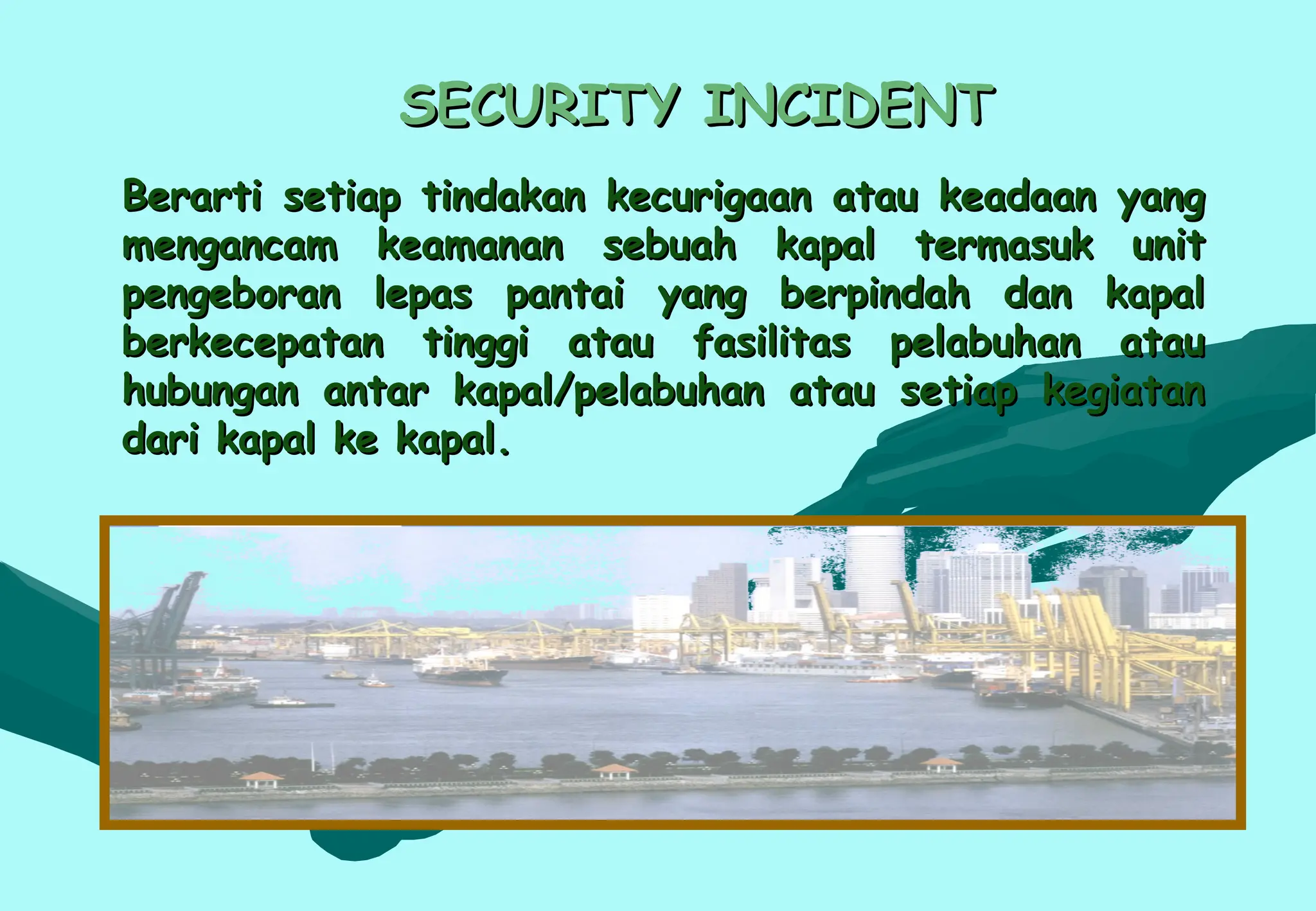 SECURITY INCIDENT
SECURITY INCIDENT
Berarti setiap tindakan kecurigaan atau keadaan yang
Berarti setiap tindakan kecurigaan atau keadaan yang
mengancam keamanan sebuah kapal termasuk unit
mengancam keamanan sebuah kapal termasuk unit
pengeboran lepas pantai yang berpindah dan kapal
pengeboran lepas pantai yang berpindah dan kapal
berkecepatan tinggi atau fasilitas pelabuhan atau
berkecepatan tinggi atau fasilitas pelabuhan atau
hubungan antar kapal/pelabuhan atau setiap kegiatan
hubungan antar kapal/pelabuhan atau setiap kegiatan
dari kapal ke kapal.
dari kapal ke kapal.
 