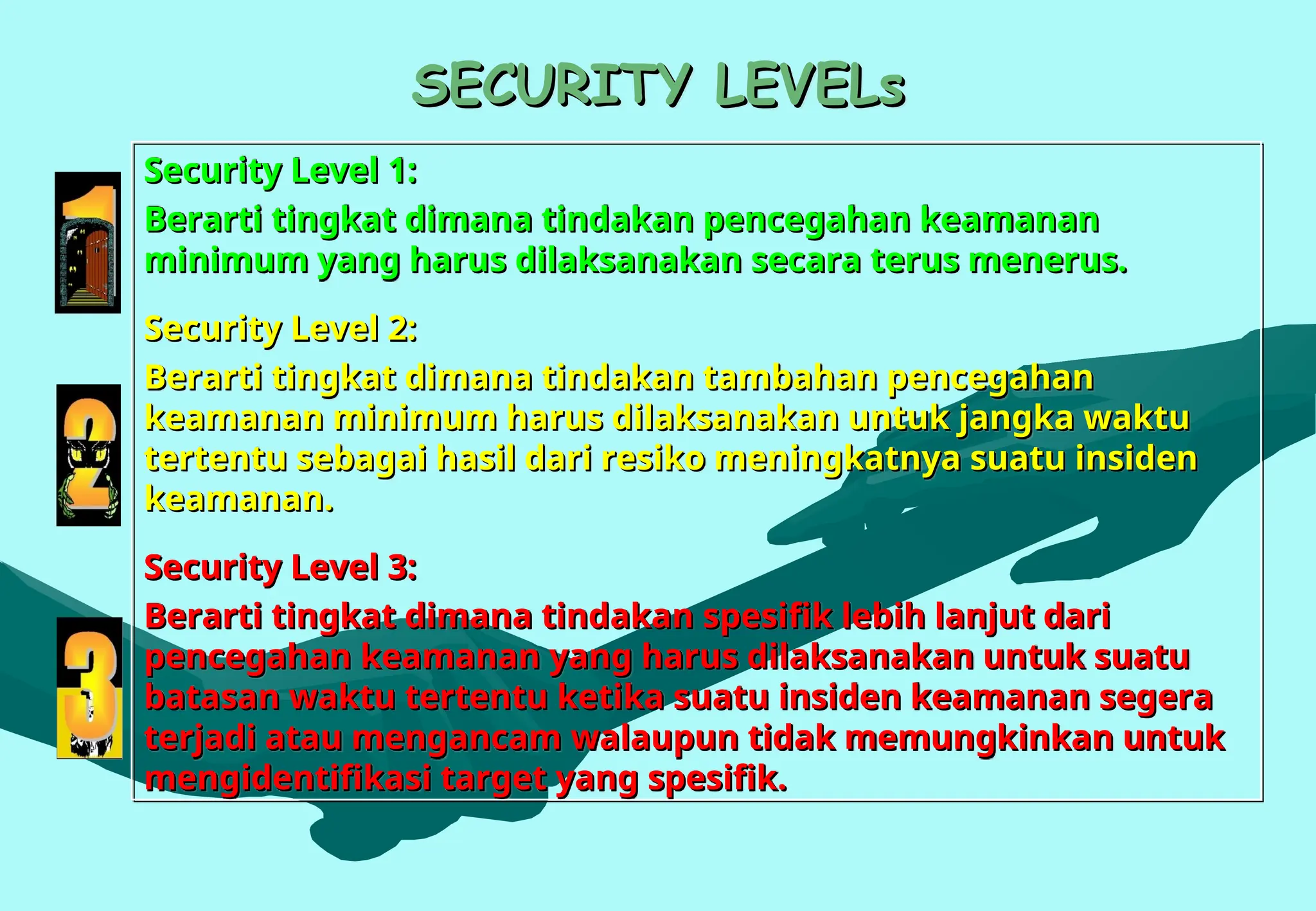 SECURITY LEVELs
SECURITY LEVELs
Security Level 1:
Security Level 1:
Berarti tingkat dimana tindakan pencegahan keamanan
Berarti tingkat dimana tindakan pencegahan keamanan
minimum yang harus dilaksanakan secara terus menerus.
minimum yang harus dilaksanakan secara terus menerus.
Security Level 2:
Security Level 2:
Berarti tingkat dimana tindakan tambahan pencegahan
Berarti tingkat dimana tindakan tambahan pencegahan
keamanan minimum harus dilaksanakan untuk jangka waktu
keamanan minimum harus dilaksanakan untuk jangka waktu
tertentu sebagai hasil dari resiko meningkatnya suatu insiden
tertentu sebagai hasil dari resiko meningkatnya suatu insiden
keamanan.
keamanan.
Security Level 3:
Security Level 3:
Berarti tingkat dimana tindakan spesifik lebih lanjut dari
Berarti tingkat dimana tindakan spesifik lebih lanjut dari
pencegahan keamanan yang harus dilaksanakan untuk suatu
pencegahan keamanan yang harus dilaksanakan untuk suatu
batasan waktu tertentu ketika suatu insiden keamanan segera
batasan waktu tertentu ketika suatu insiden keamanan segera
terjadi atau mengancam walaupun tidak memungkinkan untuk
terjadi atau mengancam walaupun tidak memungkinkan untuk
mengidentifikasi target yang spesifik.
mengidentifikasi target yang spesifik.
 